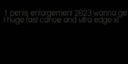 1 penis enlargement 2023 wanna get huge fast canoe and ultra edge xl