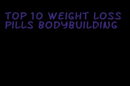 top 10 weight loss pills bodybuilding