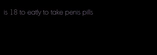 is 18 to eatly to take penis pills