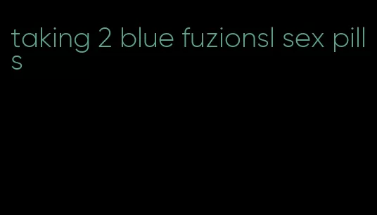 taking 2 blue fuzionsl sex pills