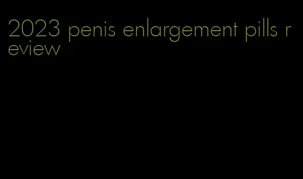 2023 penis enlargement pills review