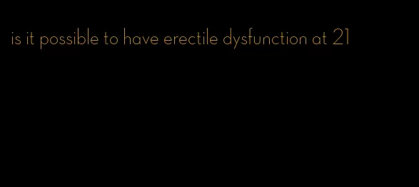 is it possible to have erectile dysfunction at 21