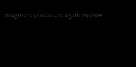 magnum platinum 250k review