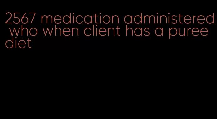 2567 medication administered who when client has a puree diet