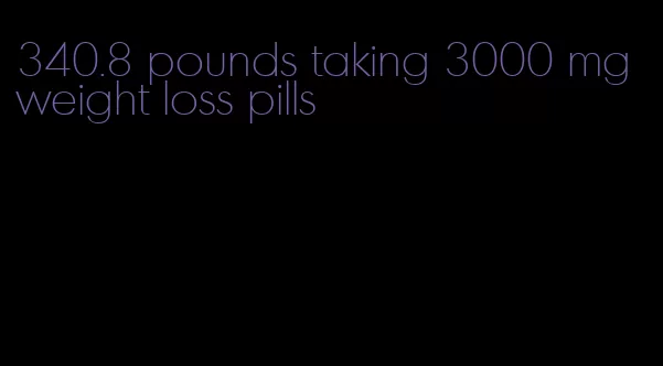 340.8 pounds taking 3000 mg weight loss pills