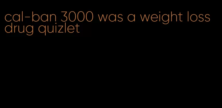 cal-ban 3000 was a weight loss drug quizlet