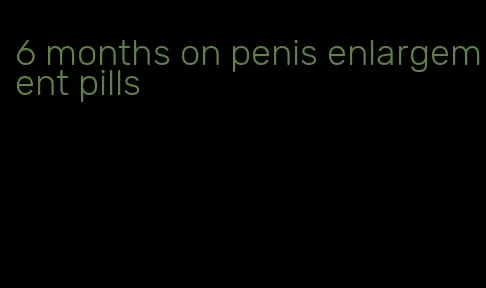 6 months on penis enlargement pills