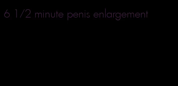 6 1/2 minute penis enlargement