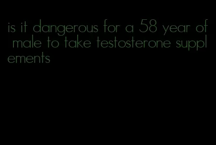 is it dangerous for a 58 year of male to take testosterone supplements