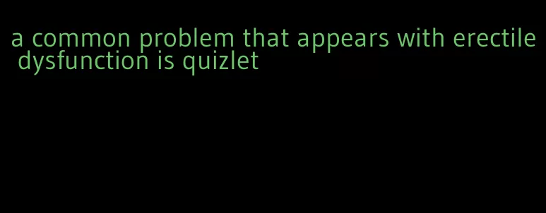 a common problem that appears with erectile dysfunction is quizlet