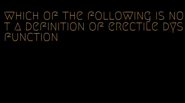 which of the following is not a definition of erectile dysfunction