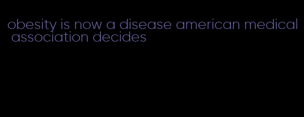 obesity is now a disease american medical association decides