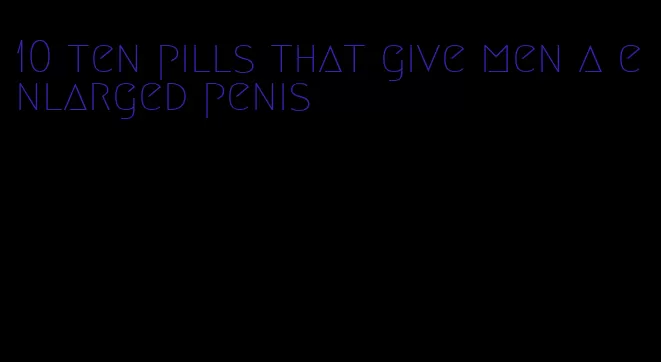 10 ten pills that give men a enlarged penis