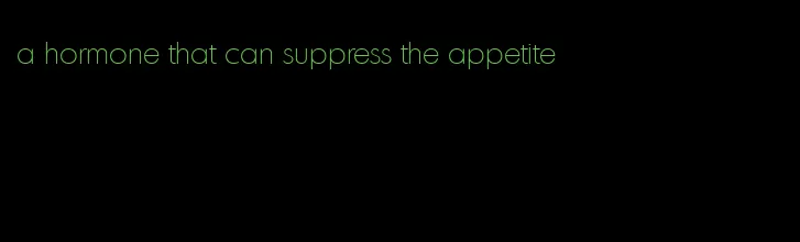 a hormone that can suppress the appetite