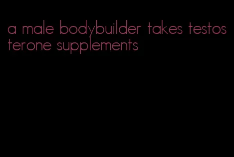 a male bodybuilder takes testosterone supplements