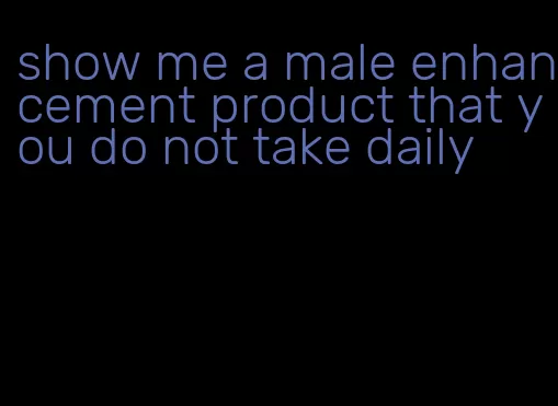 show me a male enhancement product that you do not take daily