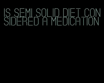 is semi solid diet considered a medication