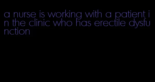 a nurse is working with a patient in the clinic who has erectile dysfunction