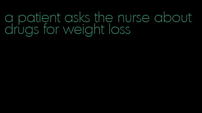 a patient asks the nurse about drugs for weight loss