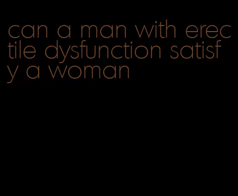 can a man with erectile dysfunction satisfy a woman