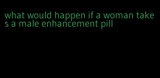 what would happen if a woman takes a male enhancement pill