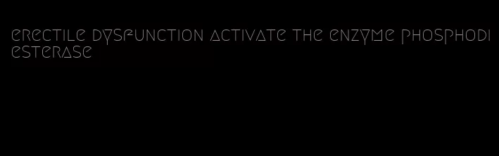 erectile dysfunction activate the enzyme phosphodiesterase