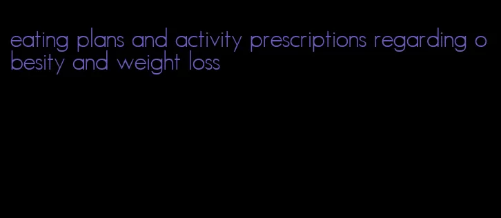 eating plans and activity prescriptions regarding obesity and weight loss