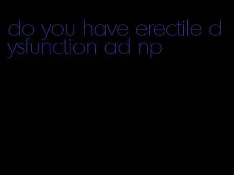 do you have erectile dysfunction ad np