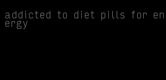 addicted to diet pills for energy