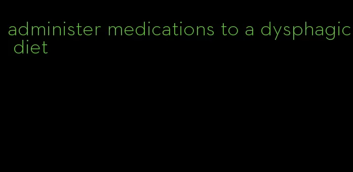 administer medications to a dysphagic diet