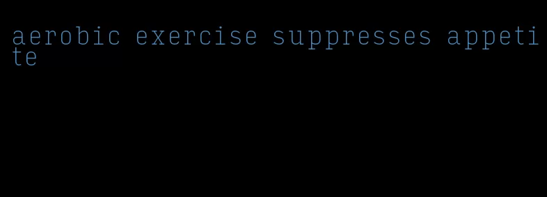 aerobic exercise suppresses appetite