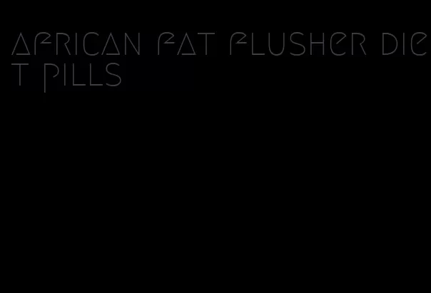 african fat flusher diet pills