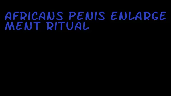 africans penis enlargement ritual