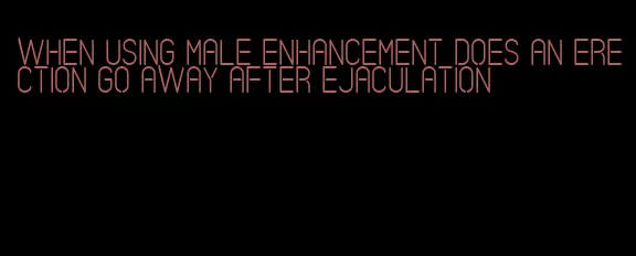 when using male enhancement does an erection go away after ejaculation