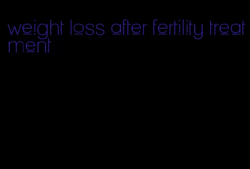 weight loss after fertility treatment