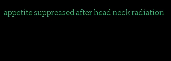 appetite suppressed after head neck radiation