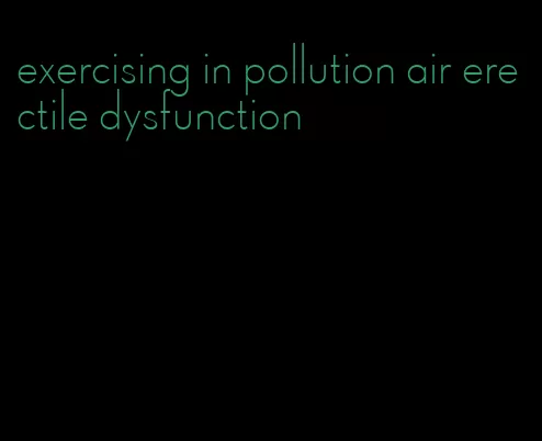 exercising in pollution air erectile dysfunction