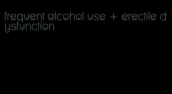 frequent alcohol use + erectile dysfunction