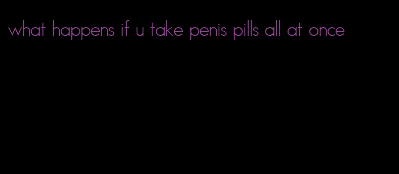 what happens if u take penis pills all at once