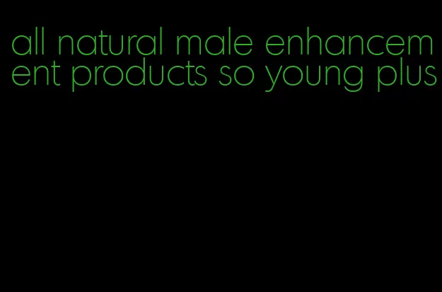 all natural male enhancement products so young plus