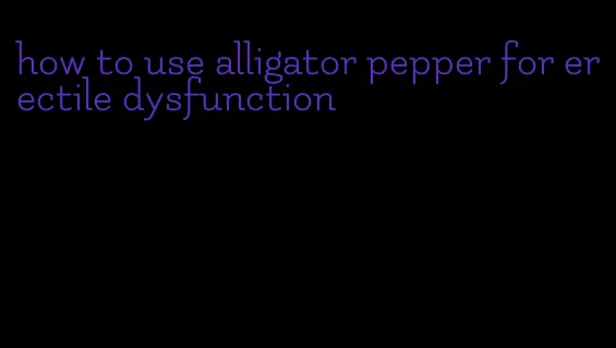 how to use alligator pepper for erectile dysfunction