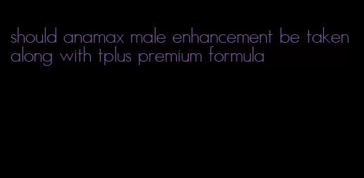 should anamax male enhancement be taken along with tplus premium formula