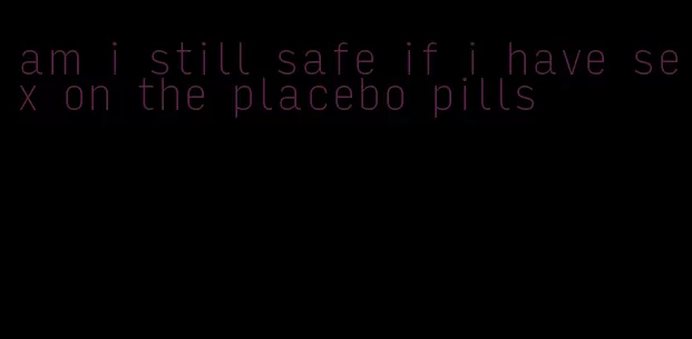 am i still safe if i have sex on the placebo pills