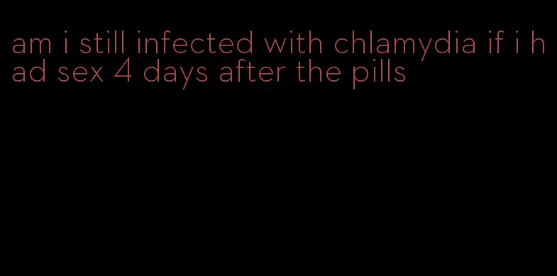 am i still infected with chlamydia if i had sex 4 days after the pills