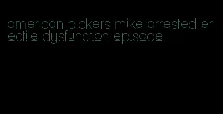 american pickers mike arrested erectile dysfunction episode