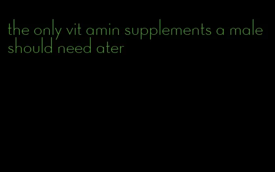 the only vit amin supplements a male should need ater