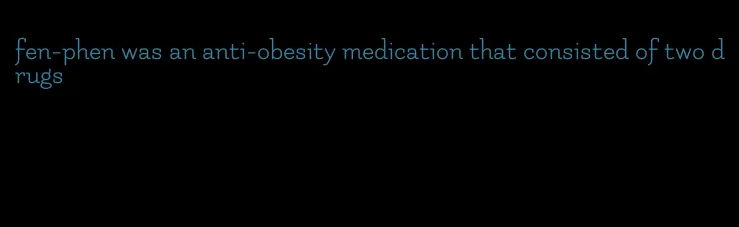 fen-phen was an anti-obesity medication that consisted of two drugs