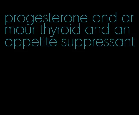 progesterone and armour thyroid and an appetite suppressant