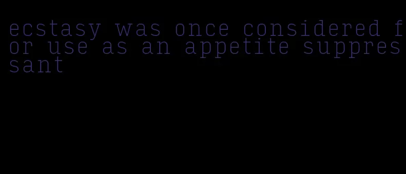 ecstasy was once considered for use as an appetite suppressant