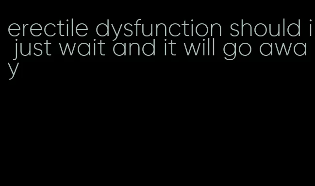 erectile dysfunction should i just wait and it will go away